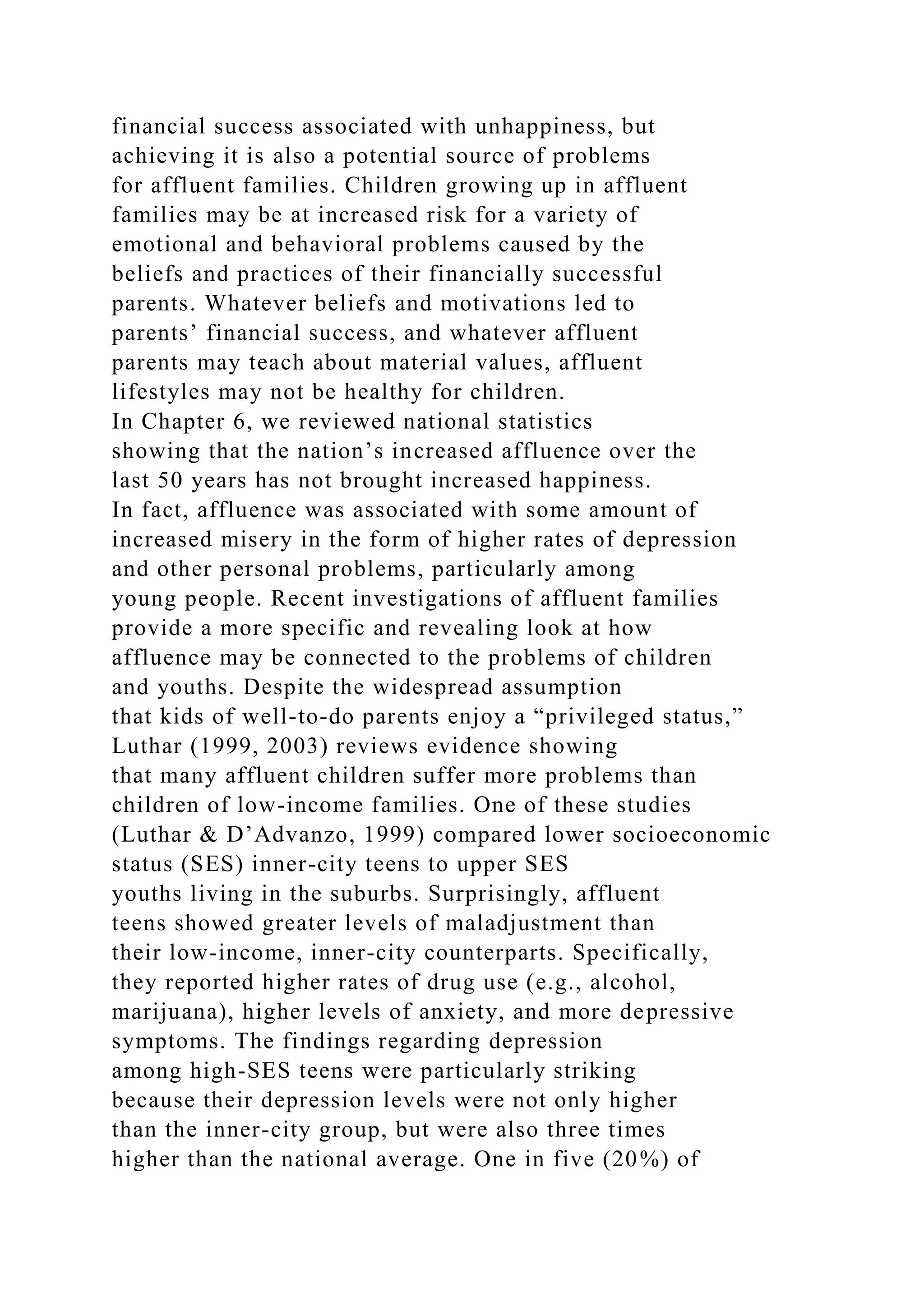 financial success associated with unhappiness, but
achieving it is also a potential source of problems
for affluent families. Children growing up in affluent
families may be at increased risk for a variety of
emotional and behavioral problems caused by the
beliefs and practices of their financially successful
parents. Whatever beliefs and motivations led to
parents’ financial success, and whatever affluent
parents may teach about material values, affluent
lifestyles may not be healthy for children.
In Chapter 6, we reviewed national statistics
showing that the nation’s increased affluence over the
last 50 years has not brought increased happiness.
In fact, affluence was associated with some amount of
increased misery in the form of higher rates of depression
and other personal problems, particularly among
young people. Recent investigations of affluent families
provide a more specific and revealing look at how
affluence may be connected to the problems of children
and youths. Despite the widespread assumption
that kids of well-to-do parents enjoy a “privileged status,”
Luthar (1999, 2003) reviews evidence showing
that many affluent children suffer more problems than
children of low-income families. One of these studies
(Luthar & D’Advanzo, 1999) compared lower socioeconomic
status (SES) inner-city teens to upper SES
youths living in the suburbs. Surprisingly, affluent
teens showed greater levels of maladjustment than
their low-income, inner-city counterparts. Specifically,
they reported higher rates of drug use (e.g., alcohol,
marijuana), higher levels of anxiety, and more depressive
symptoms. The findings regarding depression
among high-SES teens were particularly striking
because their depression levels were not only higher
than the inner-city group, but were also three times
higher than the national average. One in five (20%) of
 