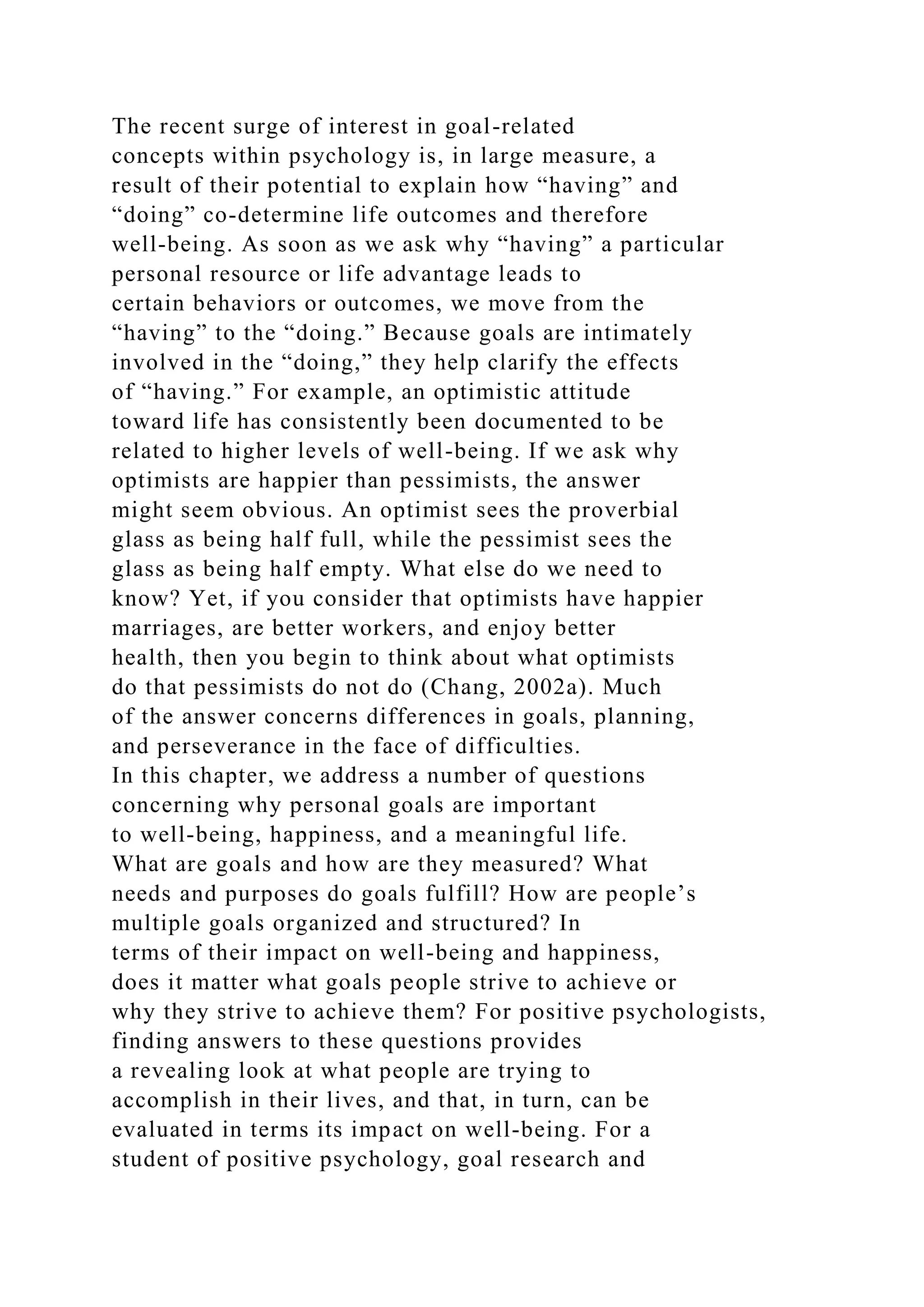 The recent surge of interest in goal-related
concepts within psychology is, in large measure, a
result of their potential to explain how “having” and
“doing” co-determine life outcomes and therefore
well-being. As soon as we ask why “having” a particular
personal resource or life advantage leads to
certain behaviors or outcomes, we move from the
“having” to the “doing.” Because goals are intimately
involved in the “doing,” they help clarify the effects
of “having.” For example, an optimistic attitude
toward life has consistently been documented to be
related to higher levels of well-being. If we ask why
optimists are happier than pessimists, the answer
might seem obvious. An optimist sees the proverbial
glass as being half full, while the pessimist sees the
glass as being half empty. What else do we need to
know? Yet, if you consider that optimists have happier
marriages, are better workers, and enjoy better
health, then you begin to think about what optimists
do that pessimists do not do (Chang, 2002a). Much
of the answer concerns differences in goals, planning,
and perseverance in the face of difficulties.
In this chapter, we address a number of questions
concerning why personal goals are important
to well-being, happiness, and a meaningful life.
What are goals and how are they measured? What
needs and purposes do goals fulfill? How are people’s
multiple goals organized and structured? In
terms of their impact on well-being and happiness,
does it matter what goals people strive to achieve or
why they strive to achieve them? For positive psychologists,
finding answers to these questions provides
a revealing look at what people are trying to
accomplish in their lives, and that, in turn, can be
evaluated in terms its impact on well-being. For a
student of positive psychology, goal research and
 
