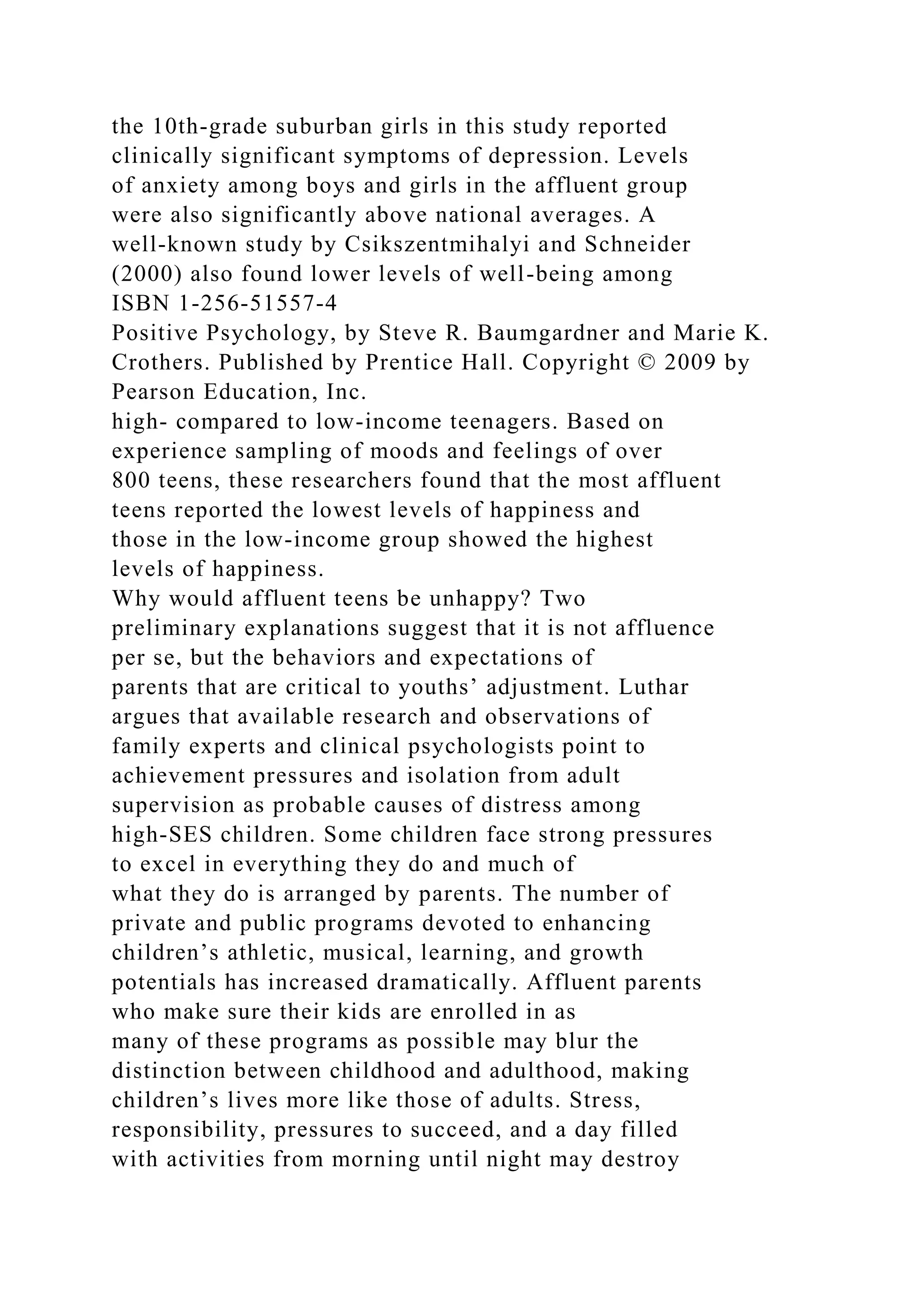 the 10th-grade suburban girls in this study reported
clinically significant symptoms of depression. Levels
of anxiety among boys and girls in the affluent group
were also significantly above national averages. A
well-known study by Csikszentmihalyi and Schneider
(2000) also found lower levels of well-being among
ISBN 1-256-51557-4
Positive Psychology, by Steve R. Baumgardner and Marie K.
Crothers. Published by Prentice Hall. Copyright © 2009 by
Pearson Education, Inc.
high- compared to low-income teenagers. Based on
experience sampling of moods and feelings of over
800 teens, these researchers found that the most affluent
teens reported the lowest levels of happiness and
those in the low-income group showed the highest
levels of happiness.
Why would affluent teens be unhappy? Two
preliminary explanations suggest that it is not affluence
per se, but the behaviors and expectations of
parents that are critical to youths’ adjustment. Luthar
argues that available research and observations of
family experts and clinical psychologists point to
achievement pressures and isolation from adult
supervision as probable causes of distress among
high-SES children. Some children face strong pressures
to excel in everything they do and much of
what they do is arranged by parents. The number of
private and public programs devoted to enhancing
children’s athletic, musical, learning, and growth
potentials has increased dramatically. Affluent parents
who make sure their kids are enrolled in as
many of these programs as possible may blur the
distinction between childhood and adulthood, making
children’s lives more like those of adults. Stress,
responsibility, pressures to succeed, and a day filled
with activities from morning until night may destroy
 
