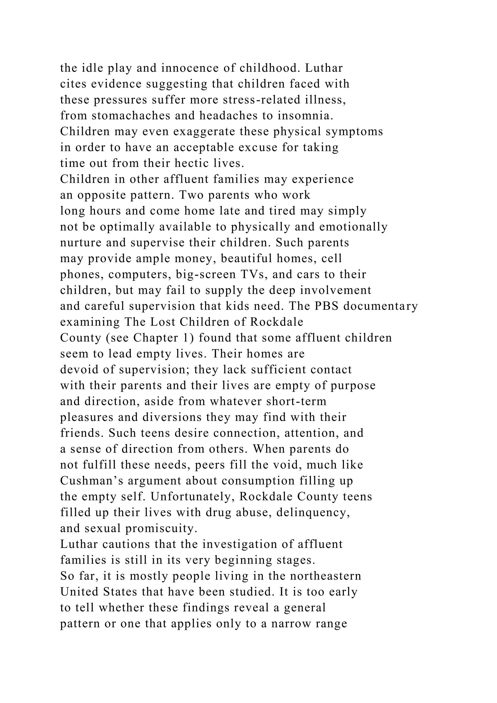 the idle play and innocence of childhood. Luthar
cites evidence suggesting that children faced with
these pressures suffer more stress-related illness,
from stomachaches and headaches to insomnia.
Children may even exaggerate these physical symptoms
in order to have an acceptable excuse for taking
time out from their hectic lives.
Children in other affluent families may experience
an opposite pattern. Two parents who work
long hours and come home late and tired may simply
not be optimally available to physically and emotionally
nurture and supervise their children. Such parents
may provide ample money, beautiful homes, cell
phones, computers, big-screen TVs, and cars to their
children, but may fail to supply the deep involvement
and careful supervision that kids need. The PBS documentary
examining The Lost Children of Rockdale
County (see Chapter 1) found that some affluent children
seem to lead empty lives. Their homes are
devoid of supervision; they lack sufficient contact
with their parents and their lives are empty of purpose
and direction, aside from whatever short-term
pleasures and diversions they may find with their
friends. Such teens desire connection, attention, and
a sense of direction from others. When parents do
not fulfill these needs, peers fill the void, much like
Cushman’s argument about consumption filling up
the empty self. Unfortunately, Rockdale County teens
filled up their lives with drug abuse, delinquency,
and sexual promiscuity.
Luthar cautions that the investigation of affluent
families is still in its very beginning stages.
So far, it is mostly people living in the northeastern
United States that have been studied. It is too early
to tell whether these findings reveal a general
pattern or one that applies only to a narrow range
 