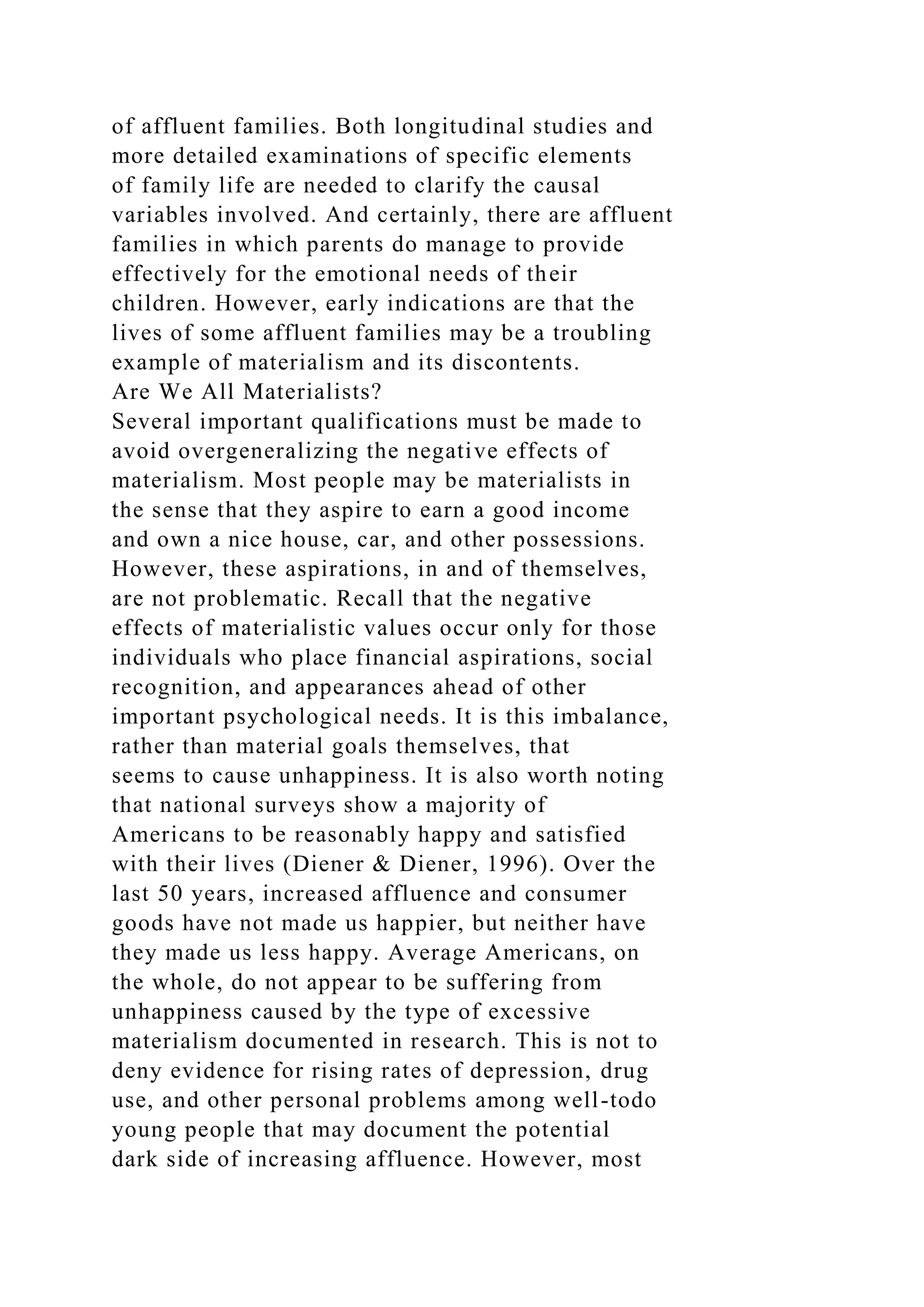 of affluent families. Both longitudinal studies and
more detailed examinations of specific elements
of family life are needed to clarify the causal
variables involved. And certainly, there are affluent
families in which parents do manage to provide
effectively for the emotional needs of their
children. However, early indications are that the
lives of some affluent families may be a troubling
example of materialism and its discontents.
Are We All Materialists?
Several important qualifications must be made to
avoid overgeneralizing the negative effects of
materialism. Most people may be materialists in
the sense that they aspire to earn a good income
and own a nice house, car, and other possessions.
However, these aspirations, in and of themselves,
are not problematic. Recall that the negative
effects of materialistic values occur only for those
individuals who place financial aspirations, social
recognition, and appearances ahead of other
important psychological needs. It is this imbalance,
rather than material goals themselves, that
seems to cause unhappiness. It is also worth noting
that national surveys show a majority of
Americans to be reasonably happy and satisfied
with their lives (Diener & Diener, 1996). Over the
last 50 years, increased affluence and consumer
goods have not made us happier, but neither have
they made us less happy. Average Americans, on
the whole, do not appear to be suffering from
unhappiness caused by the type of excessive
materialism documented in research. This is not to
deny evidence for rising rates of depression, drug
use, and other personal problems among well-todo
young people that may document the potential
dark side of increasing affluence. However, most
 