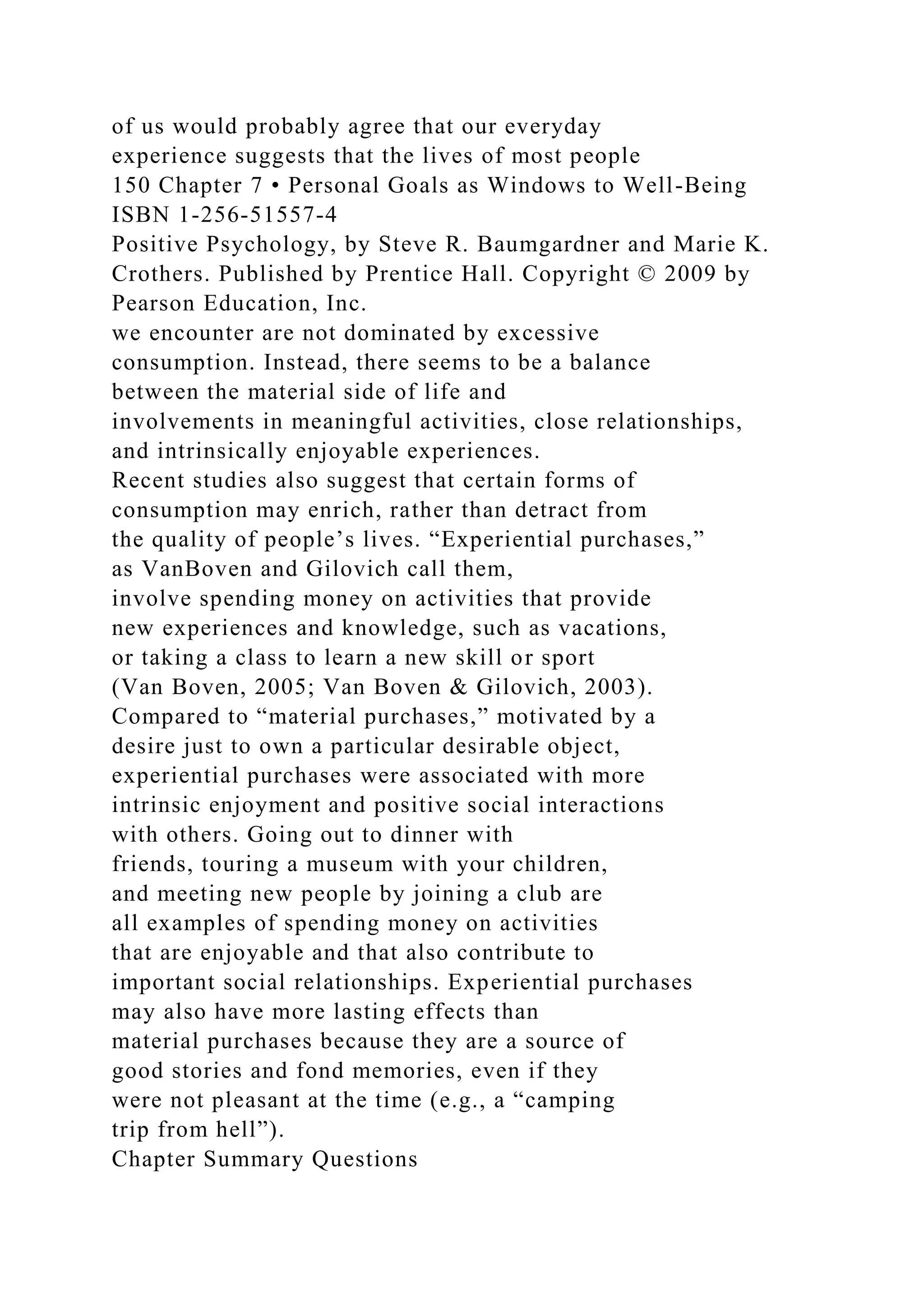 of us would probably agree that our everyday
experience suggests that the lives of most people
150 Chapter 7 • Personal Goals as Windows to Well-Being
ISBN 1-256-51557-4
Positive Psychology, by Steve R. Baumgardner and Marie K.
Crothers. Published by Prentice Hall. Copyright © 2009 by
Pearson Education, Inc.
we encounter are not dominated by excessive
consumption. Instead, there seems to be a balance
between the material side of life and
involvements in meaningful activities, close relationships,
and intrinsically enjoyable experiences.
Recent studies also suggest that certain forms of
consumption may enrich, rather than detract from
the quality of people’s lives. “Experiential purchases,”
as VanBoven and Gilovich call them,
involve spending money on activities that provide
new experiences and knowledge, such as vacations,
or taking a class to learn a new skill or sport
(Van Boven, 2005; Van Boven & Gilovich, 2003).
Compared to “material purchases,” motivated by a
desire just to own a particular desirable object,
experiential purchases were associated with more
intrinsic enjoyment and positive social interactions
with others. Going out to dinner with
friends, touring a museum with your children,
and meeting new people by joining a club are
all examples of spending money on activities
that are enjoyable and that also contribute to
important social relationships. Experiential purchases
may also have more lasting effects than
material purchases because they are a source of
good stories and fond memories, even if they
were not pleasant at the time (e.g., a “camping
trip from hell”).
Chapter Summary Questions
 