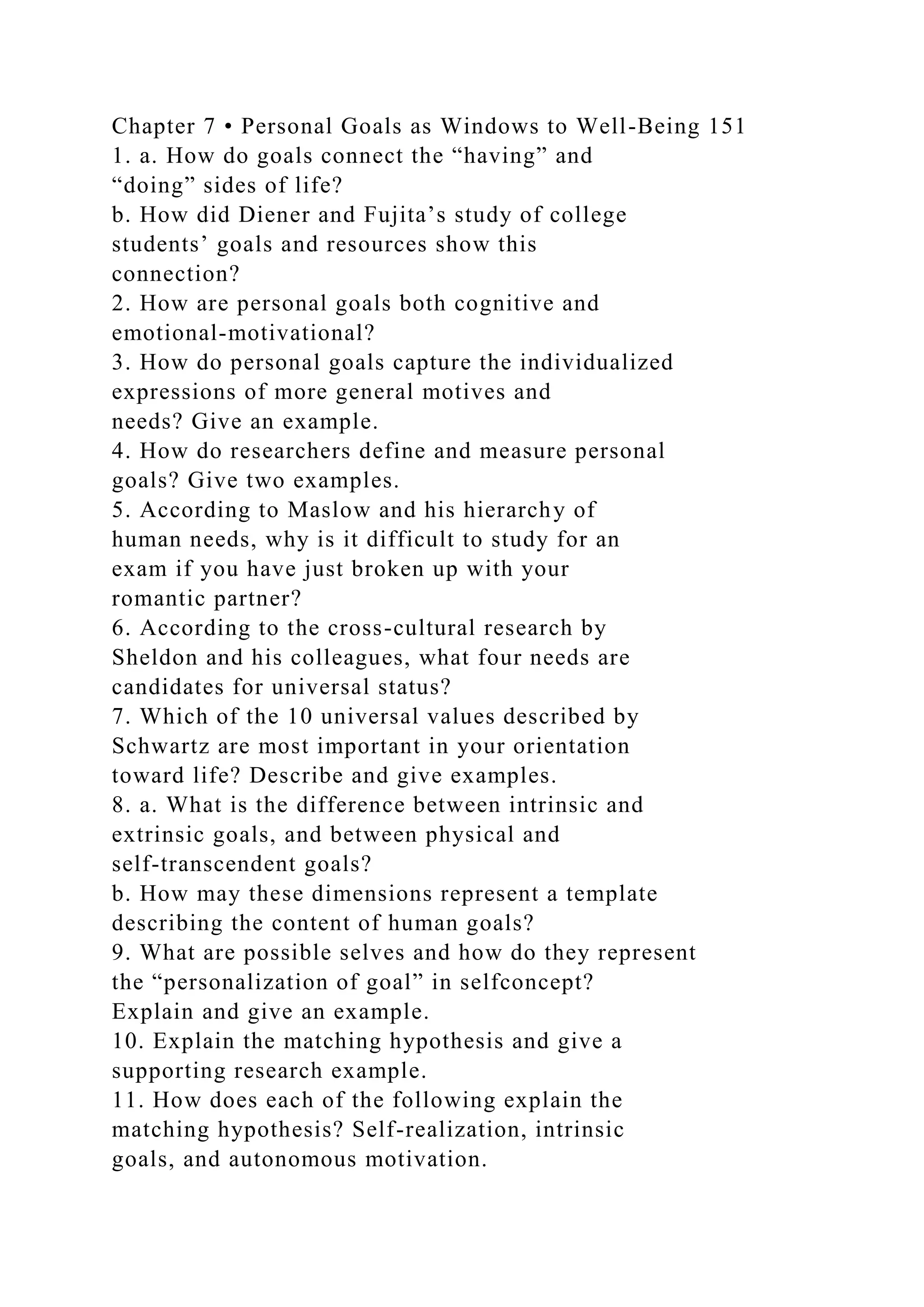 Chapter 7 • Personal Goals as Windows to Well-Being 151
1. a. How do goals connect the “having” and
“doing” sides of life?
b. How did Diener and Fujita’s study of college
students’ goals and resources show this
connection?
2. How are personal goals both cognitive and
emotional-motivational?
3. How do personal goals capture the individualized
expressions of more general motives and
needs? Give an example.
4. How do researchers define and measure personal
goals? Give two examples.
5. According to Maslow and his hierarchy of
human needs, why is it difficult to study for an
exam if you have just broken up with your
romantic partner?
6. According to the cross-cultural research by
Sheldon and his colleagues, what four needs are
candidates for universal status?
7. Which of the 10 universal values described by
Schwartz are most important in your orientation
toward life? Describe and give examples.
8. a. What is the difference between intrinsic and
extrinsic goals, and between physical and
self-transcendent goals?
b. How may these dimensions represent a template
describing the content of human goals?
9. What are possible selves and how do they represent
the “personalization of goal” in selfconcept?
Explain and give an example.
10. Explain the matching hypothesis and give a
supporting research example.
11. How does each of the following explain the
matching hypothesis? Self-realization, intrinsic
goals, and autonomous motivation.
 