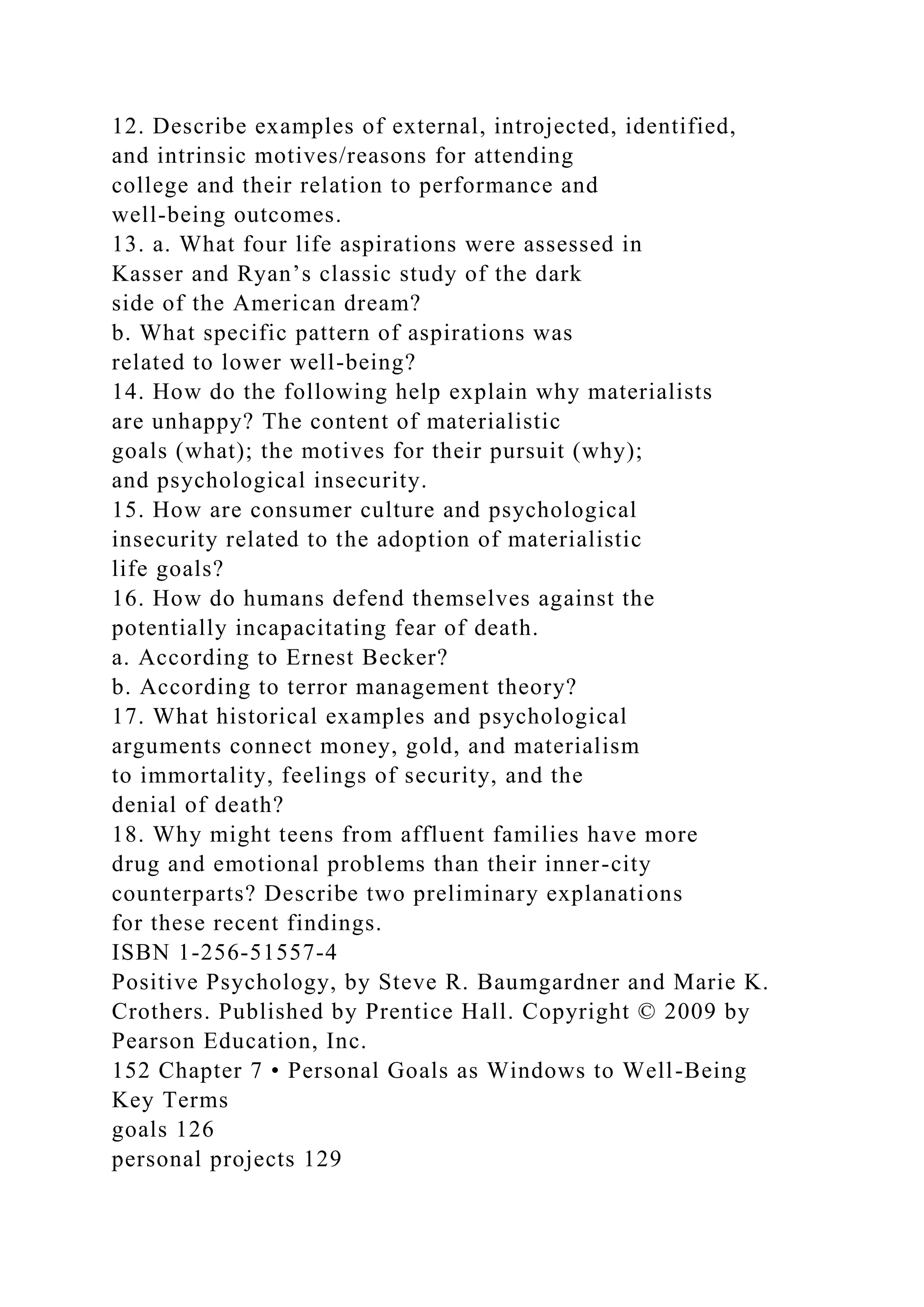 12. Describe examples of external, introjected, identified,
and intrinsic motives/reasons for attending
college and their relation to performance and
well-being outcomes.
13. a. What four life aspirations were assessed in
Kasser and Ryan’s classic study of the dark
side of the American dream?
b. What specific pattern of aspirations was
related to lower well-being?
14. How do the following help explain why materialists
are unhappy? The content of materialistic
goals (what); the motives for their pursuit (why);
and psychological insecurity.
15. How are consumer culture and psychological
insecurity related to the adoption of materialistic
life goals?
16. How do humans defend themselves against the
potentially incapacitating fear of death.
a. According to Ernest Becker?
b. According to terror management theory?
17. What historical examples and psychological
arguments connect money, gold, and materialism
to immortality, feelings of security, and the
denial of death?
18. Why might teens from affluent families have more
drug and emotional problems than their inner-city
counterparts? Describe two preliminary explanations
for these recent findings.
ISBN 1-256-51557-4
Positive Psychology, by Steve R. Baumgardner and Marie K.
Crothers. Published by Prentice Hall. Copyright © 2009 by
Pearson Education, Inc.
152 Chapter 7 • Personal Goals as Windows to Well-Being
Key Terms
goals 126
personal projects 129
 