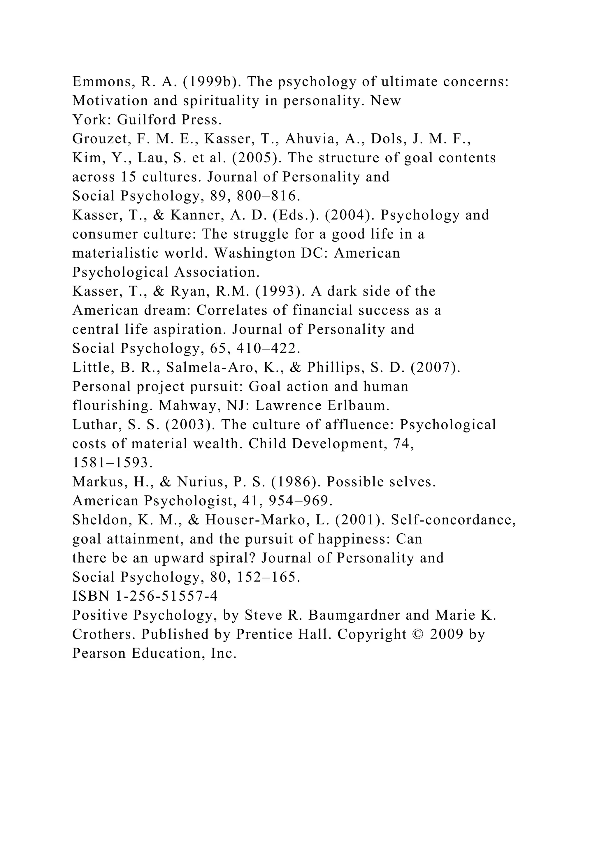 Emmons, R. A. (1999b). The psychology of ultimate concerns:
Motivation and spirituality in personality. New
York: Guilford Press.
Grouzet, F. M. E., Kasser, T., Ahuvia, A., Dols, J. M. F.,
Kim, Y., Lau, S. et al. (2005). The structure of goal contents
across 15 cultures. Journal of Personality and
Social Psychology, 89, 800–816.
Kasser, T., & Kanner, A. D. (Eds.). (2004). Psychology and
consumer culture: The struggle for a good life in a
materialistic world. Washington DC: American
Psychological Association.
Kasser, T., & Ryan, R.M. (1993). A dark side of the
American dream: Correlates of financial success as a
central life aspiration. Journal of Personality and
Social Psychology, 65, 410–422.
Little, B. R., Salmela-Aro, K., & Phillips, S. D. (2007).
Personal project pursuit: Goal action and human
flourishing. Mahway, NJ: Lawrence Erlbaum.
Luthar, S. S. (2003). The culture of affluence: Psychological
costs of material wealth. Child Development, 74,
1581–1593.
Markus, H., & Nurius, P. S. (1986). Possible selves.
American Psychologist, 41, 954–969.
Sheldon, K. M., & Houser-Marko, L. (2001). Self-concordance,
goal attainment, and the pursuit of happiness: Can
there be an upward spiral? Journal of Personality and
Social Psychology, 80, 152–165.
ISBN 1-256-51557-4
Positive Psychology, by Steve R. Baumgardner and Marie K.
Crothers. Published by Prentice Hall. Copyright © 2009 by
Pearson Education, Inc.
 