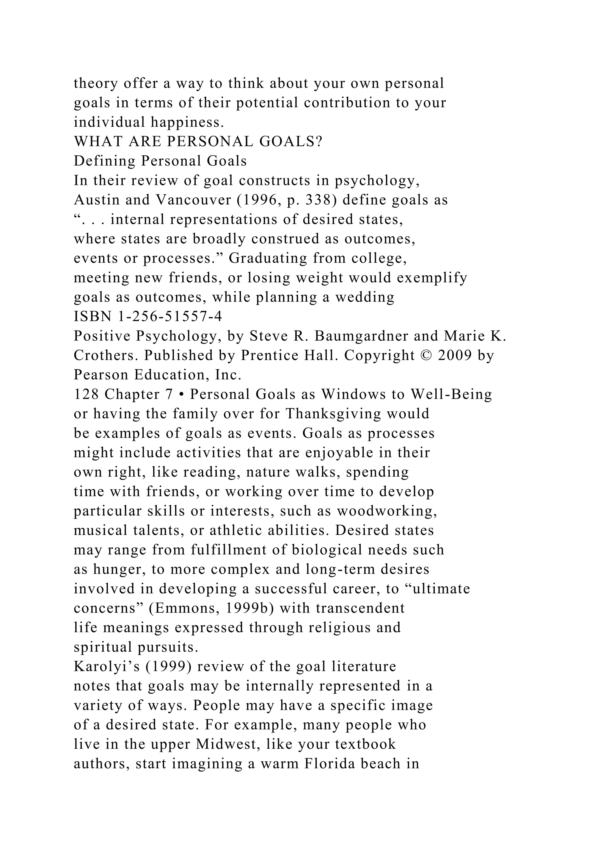 theory offer a way to think about your own personal
goals in terms of their potential contribution to your
individual happiness.
WHAT ARE PERSONAL GOALS?
Defining Personal Goals
In their review of goal constructs in psychology,
Austin and Vancouver (1996, p. 338) define goals as
“. . . internal representations of desired states,
where states are broadly construed as outcomes,
events or processes.” Graduating from college,
meeting new friends, or losing weight would exemplify
goals as outcomes, while planning a wedding
ISBN 1-256-51557-4
Positive Psychology, by Steve R. Baumgardner and Marie K.
Crothers. Published by Prentice Hall. Copyright © 2009 by
Pearson Education, Inc.
128 Chapter 7 • Personal Goals as Windows to Well-Being
or having the family over for Thanksgiving would
be examples of goals as events. Goals as processes
might include activities that are enjoyable in their
own right, like reading, nature walks, spending
time with friends, or working over time to develop
particular skills or interests, such as woodworking,
musical talents, or athletic abilities. Desired states
may range from fulfillment of biological needs such
as hunger, to more complex and long-term desires
involved in developing a successful career, to “ultimate
concerns” (Emmons, 1999b) with transcendent
life meanings expressed through religious and
spiritual pursuits.
Karolyi’s (1999) review of the goal literature
notes that goals may be internally represented in a
variety of ways. People may have a specific image
of a desired state. For example, many people who
live in the upper Midwest, like your textbook
authors, start imagining a warm Florida beach in
 