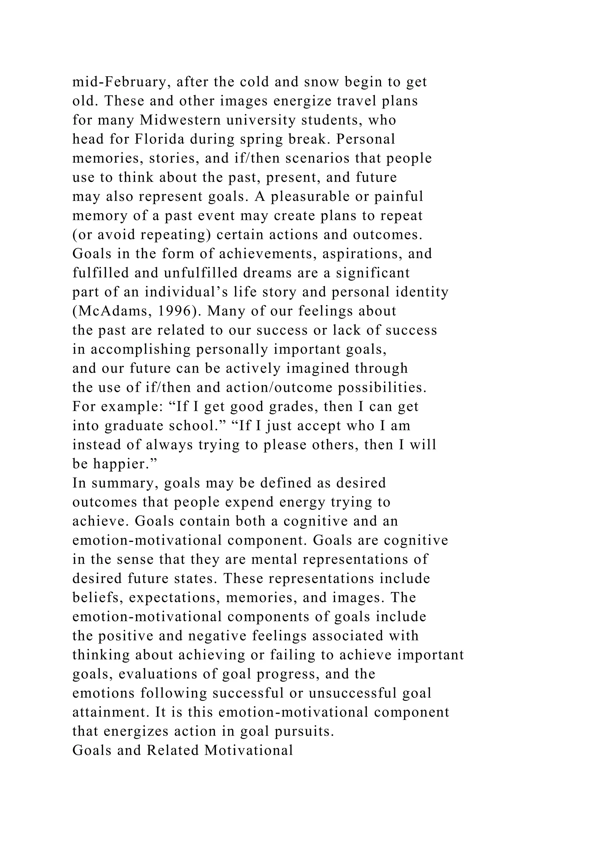 mid-February, after the cold and snow begin to get
old. These and other images energize travel plans
for many Midwestern university students, who
head for Florida during spring break. Personal
memories, stories, and if/then scenarios that people
use to think about the past, present, and future
may also represent goals. A pleasurable or painful
memory of a past event may create plans to repeat
(or avoid repeating) certain actions and outcomes.
Goals in the form of achievements, aspirations, and
fulfilled and unfulfilled dreams are a significant
part of an individual’s life story and personal identity
(McAdams, 1996). Many of our feelings about
the past are related to our success or lack of success
in accomplishing personally important goals,
and our future can be actively imagined through
the use of if/then and action/outcome possibilities.
For example: “If I get good grades, then I can get
into graduate school.” “If I just accept who I am
instead of always trying to please others, then I will
be happier.”
In summary, goals may be defined as desired
outcomes that people expend energy trying to
achieve. Goals contain both a cognitive and an
emotion-motivational component. Goals are cognitive
in the sense that they are mental representations of
desired future states. These representations include
beliefs, expectations, memories, and images. The
emotion-motivational components of goals include
the positive and negative feelings associated with
thinking about achieving or failing to achieve important
goals, evaluations of goal progress, and the
emotions following successful or unsuccessful goal
attainment. It is this emotion-motivational component
that energizes action in goal pursuits.
Goals and Related Motivational
 
