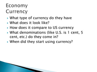  What type of currency do they have
 What does it look like?
 How does it compare to US currency
 What denominations (like U.S. is 1 cent, 5
cent, etc.) do they come in?
 When did they start using currency?
 