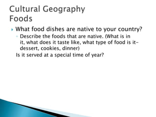  What food dishes are native to your country?
◦ Describe the foods that are native. (What is in
it, what does it taste like, what type of food is it-
dessert, cookies, dinner)
Is it served at a special time of year?
 