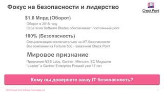 ©2016 Check Point Software Technologies Ltd. 2
Фокус на безопасности и лидерство
► $1,6 Млрд (Оборот)
Оборот в 2015 году
Стратегия Software Blades обеспечивает постоянный рост
► 100% (Безопасность)
Специализация исключительно на ИТ-безопасности
Все компании из Fortune 500 - заказчики Check Point
► Мировое признание
Признание NSS Labs, Gartner, Miercom, SC Magazine
“Leader” в Gartner Enterprise Firewall уже 17 лет
Кому вы доверяете вашу IT безопасность?
 