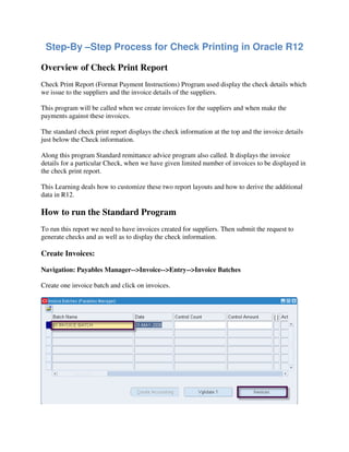 Step-By –Step Process for Check Printing in Oracle R12
Overview of Check Print Report
Check Print Report (Format Payment Instructions) Program used display the check details which
we issue to the suppliers and the invoice details of the suppliers.
This program will be called when we create invoices for the suppliers and when make the
payments against these invoices.
The standard check print report displays the check information at the top and the invoice details
just below the Check information.
Along this program Standard remittance advice program also called. It displays the invoice
details for a particular Check, when we have given limited number of invoices to be displayed in
the check print report.
This Learning deals how to customize these two report layouts and how to derive the additional
data in R12.
How to run the Standard Program
To run this report we need to have invoices created for suppliers. Then submit the request to
generate checks and as well as to display the check information.
Create Invoices:
Navigation: Payables Manager-->Invoice-->Entry-->Invoice Batches
Create one invoice batch and click on invoices.
 