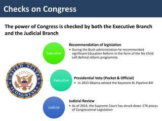 Checks on Congress
The power of Congress is checked by both the Executive Branch
and the Judicial Branch
Executive
Recommendation of legislation
• During the Bush administration he recommended
significant Education Reform in the form of the No Child
Left Behind reform programme.
Executive
Presidential Veto (Pocket & Official)
• In 2015 Obama vetoed the Keystone XL Pipeline Bill
Judicial
Judicial Review
• As of 2014, the Supreme Court has struck down 176 pieces
of Congressional Legislation
 