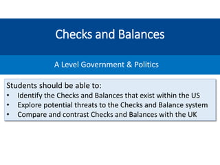 Checks and Balances
A Level Government & Politics
Students should be able to:
• Identify the Checks and Balances that exist within the US
• Explore potential threats to the Checks and Balance system
• Compare and contrast Checks and Balances with the UK
 