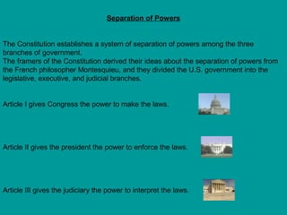 Separation of Powers
The Constitution establishes a system of separation of powers among the three
branches of government.
The framers of the Constitution derived their ideas about the separation of powers from
the French philosopher Montesquieu, and they divided the U.S. government into the
legislative, executive, and judicial branches.
Article I gives Congress the power to make the laws.

Article II gives the president the power to enforce the laws.

Article III gives the judiciary the power to interpret the laws.

 