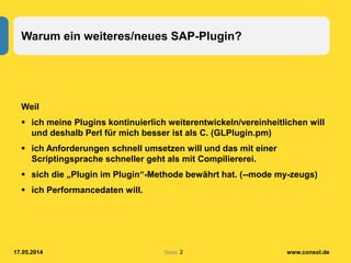 Seite
Warum ein weiteres/neues SAP-Plugin?
Weil
 ich meine Plugins kontinuierlich weiterentwickeln/vereinheitlichen will
und deshalb Perl für mich besser ist als C. (GLPlugin.pm)
 ich Anforderungen schnell umsetzen will und das mit einer
Scriptingsprache schneller geht als mit Compiliererei.
 sich die „Plugin im Plugin“-Methode bewährt hat. (--mode my-zeugs)
 ich Performancedaten will.
17.05.2014 www.consol.de2
 