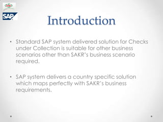 Introduction
? Standard SAP system delivered solution for Checks
  under Collection is suitable for other business
  scenarios other than SAKRs business scenario
  required.

? SAP system delivers a country specific solution
  which maps perfectly with SAKRs business
  requirements.
 