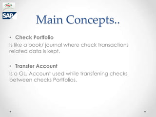 Main Concepts..
? Check Portfolio
Is like a book/ journal where check transactions
related data is kept.

? Transfer Account
Is a GL. Account used while transferring checks
between checks Portfolios.
 