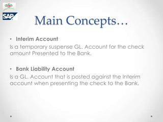 Main Concepts
? Interim Account
Is a temporary suspense GL. Account for the check
amount Presented to the Bank.

? Bank Liability Account
Is a GL. Account that is posted against the Interim
account when presenting the check to the Bank.
 