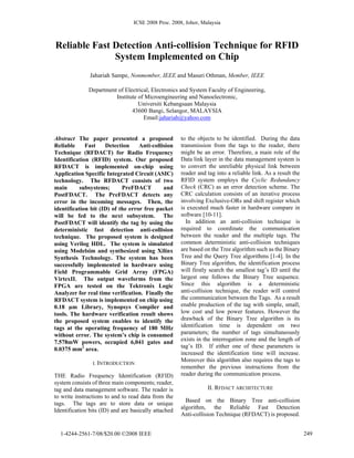 ICSE 2008 Proc. 2008, Johor, Malaysia
Reliable Fast Detection Anti-collision Technique for RFID
System Implemented on Chip
Jahariah Sampe, Nonmember, IEEE and Masuri Othman, Member, IEEE
Department of Electrical, Electronics and System Faculty of Engineering,
Institute of Microengineering and Nanoelectronic,
Universiti Kebangsaan Malaysia
43600 Bangi, Selangor, MALAYSIA
Email:jahariah@yahoo.com
Abstract The paper presented a proposed
Reliable Fast Detection Anti-collision
Technique (RFDACT) for Radio Frequency
Identification (RFID) system. Our proposed
RFDACT is implemented on-chip using
Application Specific Integrated Circuit (ASIC)
technology. The RFDACT consists of two
main subsystems; PreFDACT and
PostFDACT. The PreFDACT detects any
error in the incoming messages. Then, the
identification bit (ID) of the error free packet
will be fed to the next subsystem. The
PostFDACT will identify the tag by using the
deterministic fast detection anti-collision
technique. The proposed system is designed
using Verilog HDL. The system is simulated
using Modelsim and synthesized using Xilinx
Synthesis Technology. The system has been
successfully implemented in hardware using
Field Programmable Grid Array (FPGA)
VirtexII. The output waveforms from the
FPGA are tested on the Tektronix Logic
Analyzer for real time verification. Finally the
RFDACT system is implemented on chip using
0.18 µm Library, Synopsys Compiler and
tools. The hardware verification result shows
the proposed system enables to identify the
tags at the operating frequency of 180 MHz
without error. The system’s chip is consumed
7.578mW powers, occupied 6,041 gates and
0.0375 mm2
area.
I. INTRODUCTION
THE Radio Frequency Identification (RFID)
system consists of three main components; reader,
tag and data management software. The reader is
to write instructions to and to read data from the
tags. The tags are to store data or unique
Identification bits (ID) and are basically attached
to the objects to be identified. During the data
transmission from the tags to the reader, there
might be an error. Therefore, a main role of the
Data link layer in the data management system is
to convert the unreliable physical link between
reader and tag into a reliable link. As a result the
RFID system employs the Cyclic Redundancy
Check (CRC) as an error detection scheme. The
CRC calculation consists of an iterative process
involving Exclusive-ORs and shift register which
is executed much faster in hardware compare in
software [10-11].
In addition an anti-collision technique is
required to coordinate the communication
between the reader and the multiple tags. The
common deterministic anti-collision techniques
are based on the Tree algorithm such as the Binary
Tree and the Query Tree algorithms [1-4]. In the
Binary Tree algorithm, the identification process
will firstly search the smallest tag’s ID until the
largest one follows the Binary Tree sequence.
Since this algorithm is a deterministic
anti-collision technique, the reader will control
the communication between the Tags. As a result
enable production of the tag with simple, small,
low cost and low power features. However the
drawback of the Binary Tree algorithm is its
identification time is dependent on two
parameters; the number of tags simultaneously
exists in the interrogation zone and the length of
tag’s ID. If either one of these parameters is
increased the identification time will increase.
Moreover this algorithm also requires the tags to
remember the previous instructions from the
reader during the communication process.
II. RFDACT ARCHITECTURE
Based on the Binary Tree anti-collision
algorithm, the Reliable Fast Detection
Anti-collision Technique (RFDACT) is proposed.
2491-4244-2561-7/08/$20.00 ©2008 IEEE
 