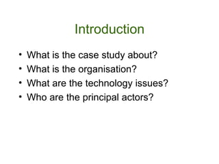 Introduction What is the case study about? What is the organisation? What are the technology issues? Who are the principal actors?