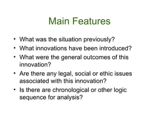 Main Features What was the situation previously? What innovations have been introduced? What were the general outcomes of this innovation? Are there any legal, social or ethic issues associated with this innovation? Is there are chronological or other logic sequence for analysis?