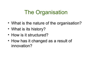 The Organisation What is the nature of the organisation? What is its history? How is it structured? How has it changed as a result of innovation?