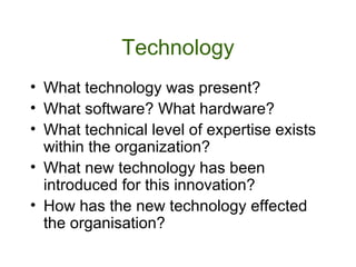 Technology What technology was present? What software? What hardware? What technical level of expertise exists within the organization? What new technology has been introduced for this innovation? How has the new technology effected the organisation?