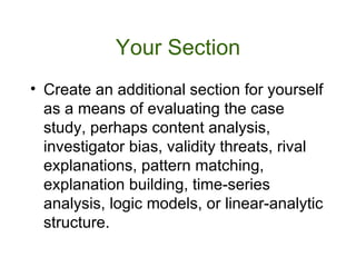 Your Section Create an additional section for yourself as a means of evaluating the case study, perhaps content analysis, investigator bias, validity threats, rival explanations, pattern matching, explanation building, time-series analysis, logic models, or linear-analytic structure.