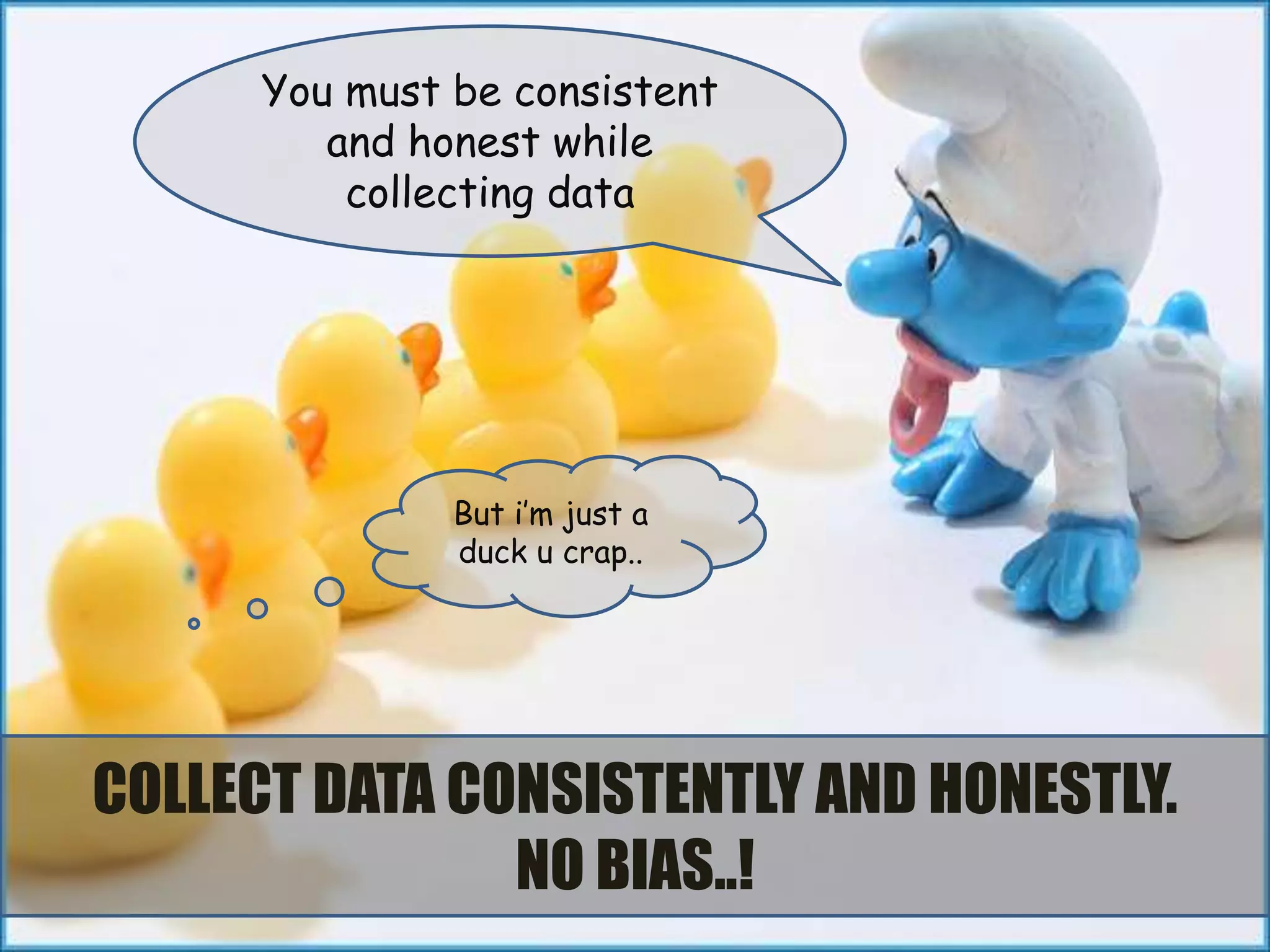 You must be consistent
         and honest while
          collecting data




               But i’m just a
               duck u crap..




COLLECT DATA CONSISTENTLY AND HONESTLY.
               NO BIAS..!
 