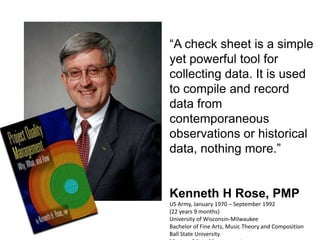 “A check sheet is a simple
yet powerful tool for
collecting data. It is used
to compile and record
data from
contemporaneous
observations or historical
data, nothing more.”


Kenneth H Rose, PMP
US Army, January 1970 – September 1992
(22 years 9 months)
University of Wisconsin-Milwaukee
Bachelor of Fine Arts, Music Theory and Composition
Ball State University
 