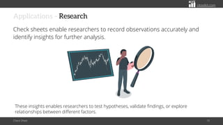 citoolkit.com
citoolkit.com
citoolkit.com
Applications – Research
Check sheets enable researchers to record observations accurately and
identify insights for further analysis.
Check Sheet 10
These insights enables researchers to test hypotheses, validate findings, or explore
relationships between different factors.
 