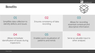 citoolkit.com
citoolkit.com
citoolkit.com
Benefits
Check Sheet 13
Ensures consistency of data
recording
02
Allows for recording
essential contextual and
descriptive information
03
Enables quick visualization of
patterns and trends
05
Serve as valuable input to
other analyses
06
Allows immediate
identification of issues during
inspections
04
Simplifies data collection to
identify defects and issues
01
 