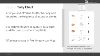 citoolkit.com
citoolkit.com
citoolkit.com
Types – Tally Chart
A simple and effective tool for tracking and
recording the frequency of issues or events.
It is commonly used to capture data, such
as defects or customer complaints.
Often use groups of five for easy counting.
Check Sheet 15
Results can be presented later
through bar charts or histograms.
2
5
3
7
 