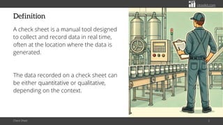 citoolkit.com
citoolkit.com
citoolkit.com
Definition
A check sheet is a manual tool designed
to collect and record data in real time,
often at the location where the data is
generated.
The data recorded on a check sheet can
be either quantitative or qualitative,
depending on the context.
Check Sheet 2
 