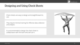citoolkit.com
citoolkit.com
citoolkit.com
Designing and Using Check Sheets
Check Sheet 32
Check sheets are easy to design and straightforward to
use.
They require minimal training for effective data collection
and analysis.
It is recommended to design the check sheet in
collaboration with the team who will use it.
 