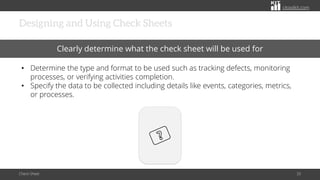 citoolkit.com
citoolkit.com
citoolkit.com
Designing and Using Check Sheets
Check Sheet 33
Clearly determine what the check sheet will be used for
• Determine the type and format to be used such as tracking defects, monitoring
processes, or verifying activities completion.
• Specify the data to be collected including details like events, categories, metrics,
or processes.
 