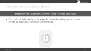 citoolkit.com
citoolkit.com
citoolkit.com
Designing and Using Check Sheets
Check Sheet 34
Determine the appropriate time frame for data collection
• This could be daily, weekly, or for a specific period depending on the process,
area to be observed, or standard to be followed.
 