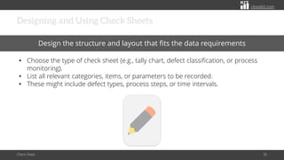 citoolkit.com
citoolkit.com
citoolkit.com
Designing and Using Check Sheets
Check Sheet 35
Design the structure and layout that fits the data requirements
• Choose the type of check sheet (e.g., tally chart, defect classification, or process
monitoring).
• List all relevant categories, items, or parameters to be recorded.
• These might include defect types, process steps, or time intervals.
 