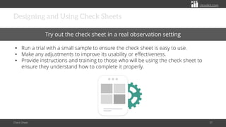 citoolkit.com
citoolkit.com
citoolkit.com
Designing and Using Check Sheets
Check Sheet 37
Try out the check sheet in a real observation setting
• Run a trial with a small sample to ensure the check sheet is easy to use.
• Make any adjustments to improve its usability or effectiveness.
• Provide instructions and training to those who will be using the check sheet to
ensure they understand how to complete it properly.
 