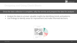 citoolkit.com
citoolkit.com
citoolkit.com
Designing and Using Check Sheets
Check Sheet 39
Once the data collection is complete, tally the entries and prepare the data for analysis
• Analyze the data to uncover valuable insights by identifying trends and patterns.
• Use findings to identify areas for improvement and make informed decisions.
 