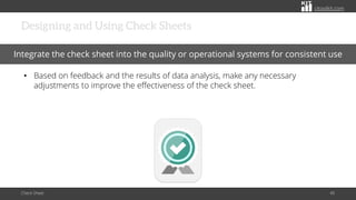 citoolkit.com
citoolkit.com
citoolkit.com
Designing and Using Check Sheets
Check Sheet 40
Integrate the check sheet into the quality or operational systems for consistent use
• Based on feedback and the results of data analysis, make any necessary
adjustments to improve the effectiveness of the check sheet.
 