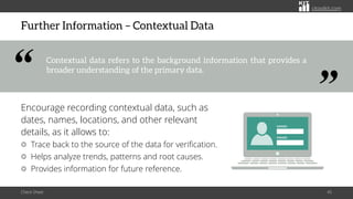 citoolkit.com
citoolkit.com
citoolkit.com
Further Information – Contextual Data
Encourage recording contextual data, such as
dates, names, locations, and other relevant
details, as it allows to:
Trace back to the source of the data for verification.
Helps analyze trends, patterns and root causes.
Provides information for future reference.
Check Sheet 45
Contextual data refers to the background information that provides a
broader understanding of the primary data.
“
“
 