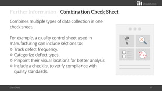 citoolkit.com
citoolkit.com
citoolkit.com
Further Information - Combination Check Sheet
Combines multiple types of data collection in one
check sheet.
For example, a quality control sheet used in
manufacturing can include sections to:
Track defect frequency.
Categorize defect types.
Pinpoint their visual locations for better analysis.
Include a checklist to verify compliance with
quality standards.
Check Sheet 47
 