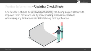 citoolkit.com
citoolkit.com
citoolkit.com
Further Information – Updating Check Sheets
Check sheets should be reviewed periodically (or during project closure) to
improve them for future use by incorporating lessons learned and
addressing any limitations identified during their application.
Check Sheet 49
 