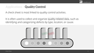 citoolkit.com
citoolkit.com
citoolkit.com
Applications – Quality Control
A check sheet is most linked to quality control activities.
It is often used to collect and organize quality-related data, such as
identifying and categorizing defects by type, location, or cause.
Check Sheet 6
 