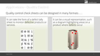 citoolkit.com
citoolkit.com
citoolkit.com
Applications – Quality Control
Quality control check sheets can be designed in many formats . . .
It can take the form of a defect tally
sheet to monitor defective products or
services.
It can be a visual representation, such
as a diagram highlighting areas on a
product where defects occur.
Check Sheet 7
 