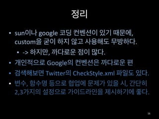 정리
• sun이나	
  google	
  코딩	
  컨벤션이	
  있기	
  때문에,	
  
custom을	
  굳이	
  하지	
  않고	
  사용해도	
  무방하다.	
  
• -­‐>	
  하지만,	
  까다로운	
  점이	
  많다.	
  
• 개인적으로	
  Google의	
  컨벤션은	
  까다로운	
  편	
  
• 검색해보면	
  Twitter의	
  CheckStyle.xml	
  파일도	
  있다.	
  
• 변수,	
  함수명	
  등으로	
  협업에	
  문제가	
  있을	
  시,	
  간단히	
  
2,3가지의	
  설정으로	
  가이드라인을	
  제시하기에	
  좋다.
16
 