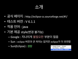 소개
• 공식	
  페이지	
  :	
  http://eclipse-­‐cs.sourceforge.net/#!/	
  
• 테스트	
  버전	
  :	
  V	
  6.1.1	
  
• 적용	
  언어	
  :	
  java	
  
• 기본	
  제공 style(변경 불가능)	
  
– Google	
  : 지나치게 불필요한 부분이 많음	
  
– Sun	
  :	
  eclipse 버전과 큰 차이는 없지만 eclipse가 더 유연함	
  
– Sun(Eclipse)	
  :	
  권장
 