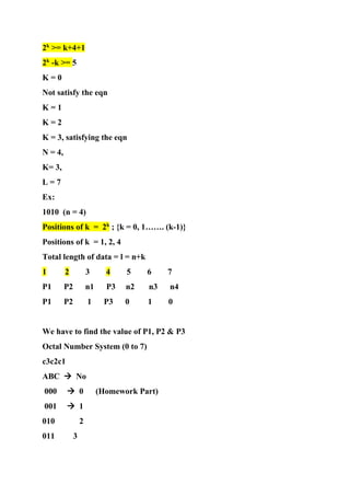 2k
>= k+4+1
2k
-k >= 5
K = 0
Not satisfy the eqn
K = 1
K = 2
K = 3, satisfying the eqn
N = 4,
K= 3,
L = 7
Ex:
1010 (n = 4)
Positions of k = 2k
; {k = 0, 1……. (k-1)}
Positions of k = 1, 2, 4
Total length of data = l = n+k
1 2 3 4 5 6 7
P1 P2 n1 P3 n2 n3 n4
P1 P2 1 P3 0 1 0
We have to find the value of P1, P2 & P3
Octal Number System (0 to 7)
c3c2c1
ABC → No
000 → 0 (Homework Part)
001 → 1
010 2
011 3
 