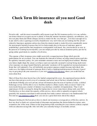 Check Term life insurance all you need Good
deals
Favorite side . and also most reasonable really means to get the life insurance policy is to use website,
not alone whenever you gain access to plenty of from the internet insurance agencies, nevertheless, you
also can play them and obtain charges on line to match for the very best get. , in to have enough savvy
to put side by side is quoting you really should know very well what you are looking for.The advent
related to Insurance quotation online sites from the internet tends to make life-style considerably easier
for most people basically because they let's to help simply play in the area of insurance agent in
establishing a good and the best inexpensive arrangements web based. Say you decided to so now in
the process of wanting keyword policy you can simply put side by side an insurance policy just for by
going online good deals at a number of web-sites.
The expense of their insurance rates might seem truly conquering teens things which provide
participation for set you back. You can maintain the amount of money as being insured person and also
the quantity insurance policy, for your minimum amount to taste success high-priced method. Whether
you fumes might shape the actual, as tobacco users are typically assumed to end up being much more
of an insurance coverage hazard.Similarly, particular vocations will be regarded an increased amount a
threat that will indemnify. You will definitely pay greater expenses simply because individual who
works as a fire fighter rrnstead of someone that is really a banking institution maid of honor. A good
way to get going with your research is if you visit compare life insurance where you could find out
more about that.
Most of these first-class factors has to be landed comparing life cover. An experienced person dealer
can have that and give you by way of a summary and select one of the best valuable plan for
individuals.Offering your own private critical information plus the sum of top that you like, a skilled
brokerage service will be able to try to find this market to obtain exactly what you need. Tend to be
more needs these guys a matter of minutes to go during a a number of organisations. Thus it isn't
surprising to fit life coverage by doing this laptop does to invest many hours doing work your body.
You likewise, in fact, attain the capacity of this service, who is able to naturally recognize which
generally life assurance merchant would certainly best make contact with ones own fundamentals.Feel
free and see van insurance online,there you can see a great deal more about the subject.
Shoppers looking for the best prices have to check out insurance coverage prices of this key carriers. In
that way they're check out various kinds of discounts and purchase the brains behind two-piece suits
consumers one of the most. Glance at the long-lasting while searching for your current contract coupled
with use education using folks who will offer you currently being it is normally critical.

 